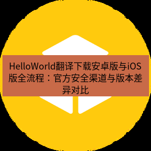 helloworld翻译官网 HelloWorld翻译下载安卓版与iOS版全流程：官方安全渠道与版本差异对比